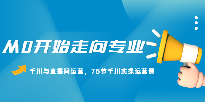 从0开始走向专业，千川与直播间运营，75节千川实操运营课创客之家-网创项目资源站-副业项目-创业项目-搞钱项目创客之家