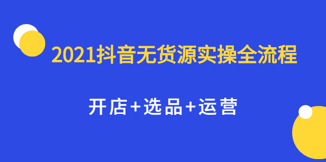 2021抖音无货源实操全流程，开店+选品+运营，全职兼职都可操作创客之家-网创项目资源站-副业项目-创业项目-搞钱项目创客之家