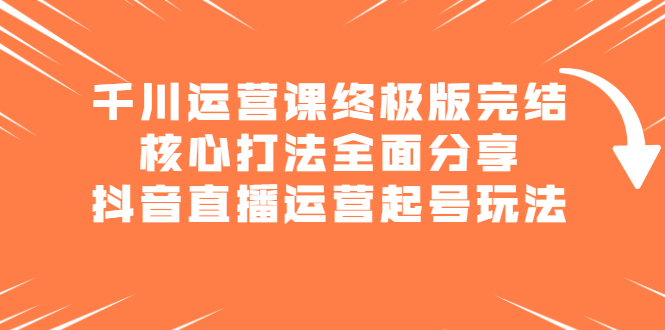 千川运营课终极版完结：核心打法全面分享，抖音直播运营起号玩法创客之家-网创项目资源站-副业项目-创业项目-搞钱项目创客之家