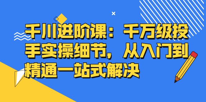 千川进阶课：千川投放细节实操，从入门到精通一站式解决创客之家-网创项目资源站-副业项目-创业项目-搞钱项目创客之家