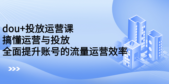 dou+投放运营课：搞懂运营与投放，全面提升账号的流量运营效率创客之家-网创项目资源站-副业项目-创业项目-搞钱项目创客之家