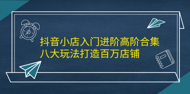 抖音小店入门进阶高阶合集，八大玩法打造百万店铺创客之家-网创项目资源站-副业项目-创业项目-搞钱项目创客之家