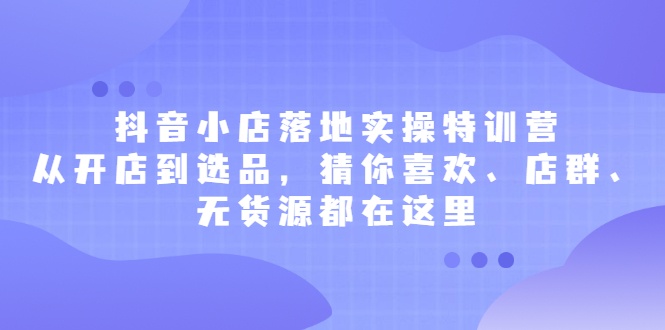 抖音小店落地实操特训营，从开店到选品，猜你喜欢、店群、无货源都在这里创客之家-网创项目资源站-副业项目-创业项目-搞钱项目创客之家