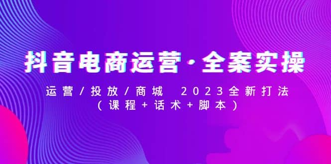 抖音电商运营·全案实操：运营/投放/商城 2023全新打法创客之家-网创项目资源站-副业项目-创业项目-搞钱项目创客之家