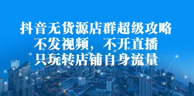 抖音无货源店群超级攻略：不发视频，不开直播，只玩转店铺自身流量创客之家-网创项目资源站-副业项目-创业项目-搞钱项目创客之家