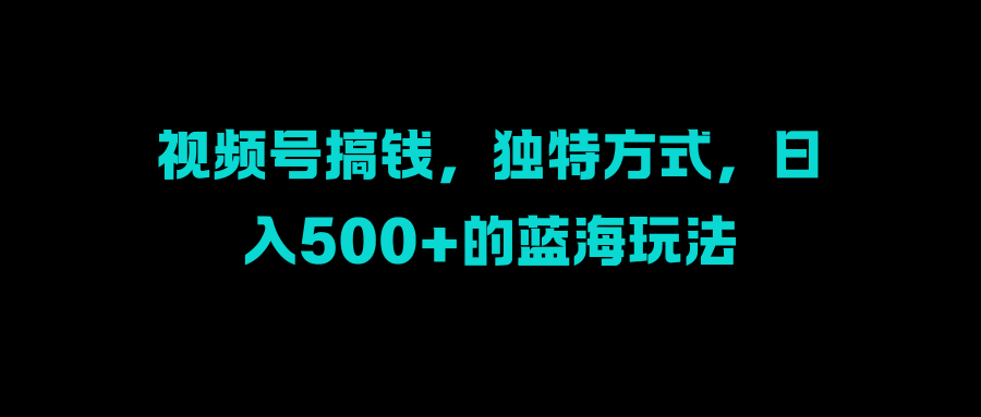 视频号搞钱，独特方式，日入500+的蓝海玩法创客之家-网创项目资源站-副业项目-创业项目-搞钱项目创客之家